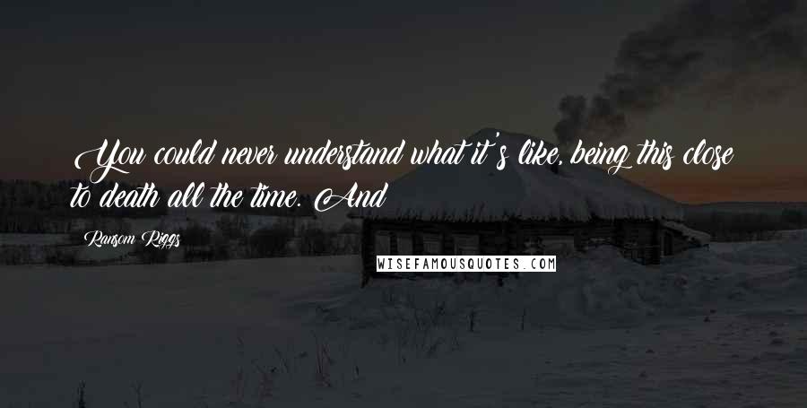 Ransom Riggs Quotes: You could never understand what it's like, being this close to death all the time. And