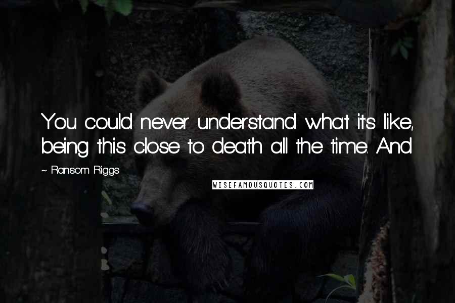 Ransom Riggs Quotes: You could never understand what it's like, being this close to death all the time. And