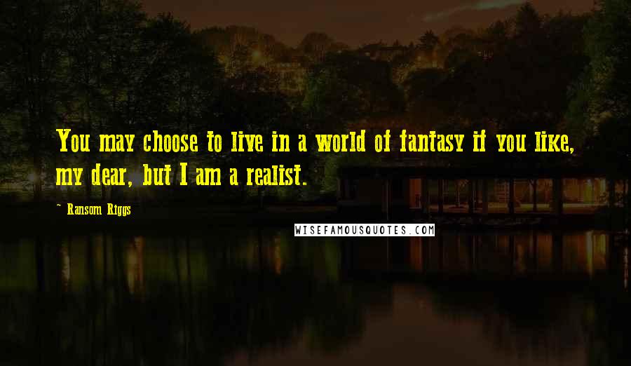 Ransom Riggs Quotes: You may choose to live in a world of fantasy if you like, my dear, but I am a realist.