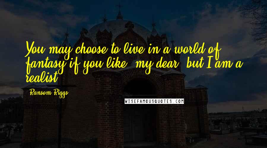 Ransom Riggs Quotes: You may choose to live in a world of fantasy if you like, my dear, but I am a realist.
