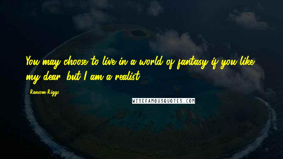 Ransom Riggs Quotes: You may choose to live in a world of fantasy if you like, my dear, but I am a realist.
