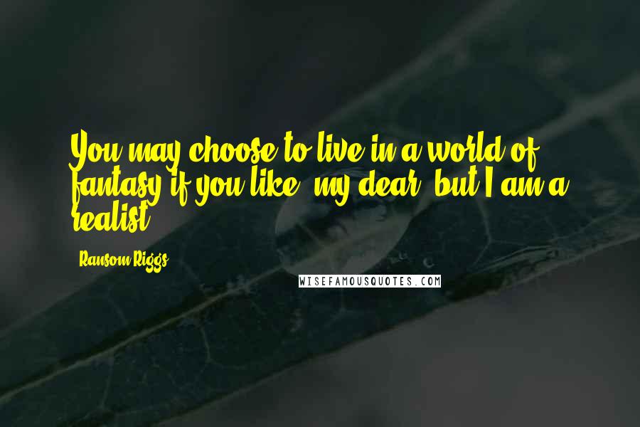 Ransom Riggs Quotes: You may choose to live in a world of fantasy if you like, my dear, but I am a realist.