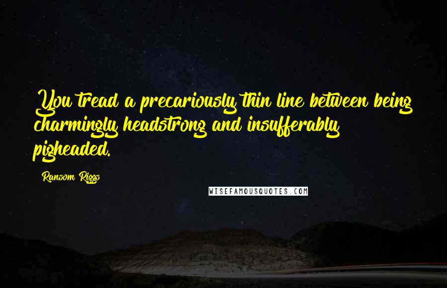 Ransom Riggs Quotes: You tread a precariously thin line between being charmingly headstrong and insufferably pigheaded.