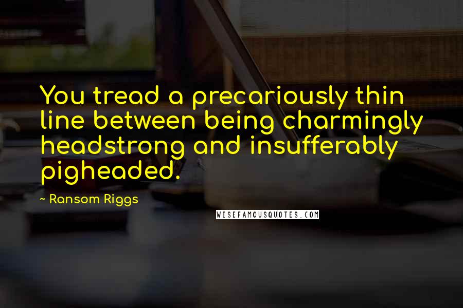 Ransom Riggs Quotes: You tread a precariously thin line between being charmingly headstrong and insufferably pigheaded.