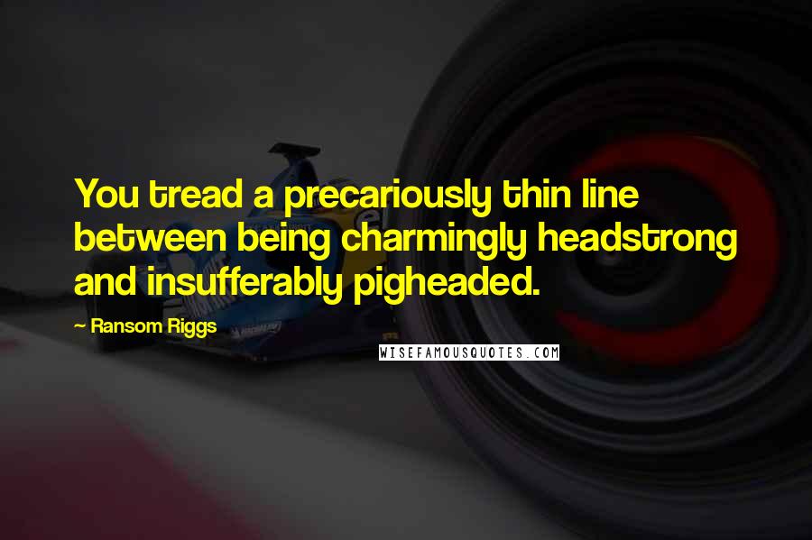 Ransom Riggs Quotes: You tread a precariously thin line between being charmingly headstrong and insufferably pigheaded.