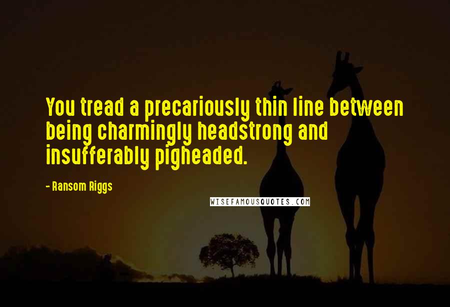 Ransom Riggs Quotes: You tread a precariously thin line between being charmingly headstrong and insufferably pigheaded.