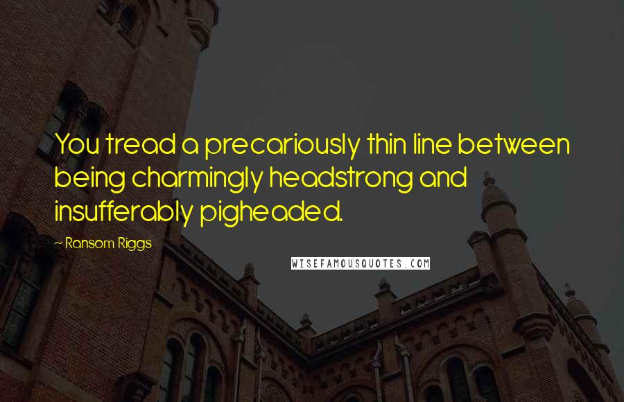 Ransom Riggs Quotes: You tread a precariously thin line between being charmingly headstrong and insufferably pigheaded.