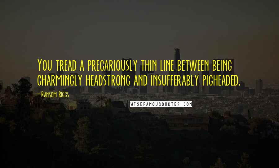 Ransom Riggs Quotes: You tread a precariously thin line between being charmingly headstrong and insufferably pigheaded.