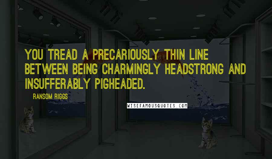 Ransom Riggs Quotes: You tread a precariously thin line between being charmingly headstrong and insufferably pigheaded.