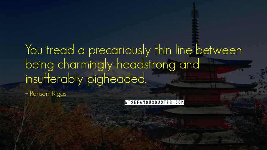 Ransom Riggs Quotes: You tread a precariously thin line between being charmingly headstrong and insufferably pigheaded.