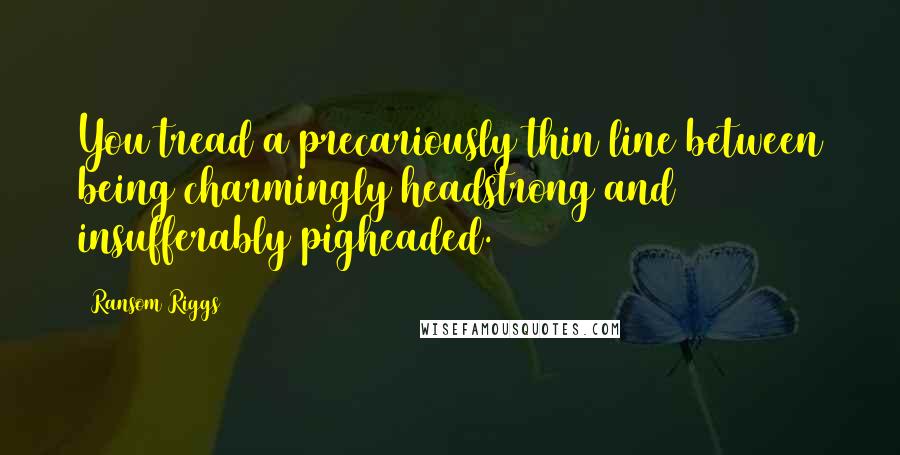 Ransom Riggs Quotes: You tread a precariously thin line between being charmingly headstrong and insufferably pigheaded.