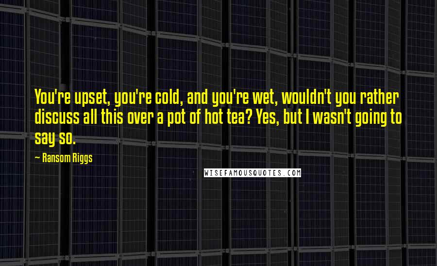 Ransom Riggs Quotes: You're upset, you're cold, and you're wet, wouldn't you rather discuss all this over a pot of hot tea? Yes, but I wasn't going to say so.