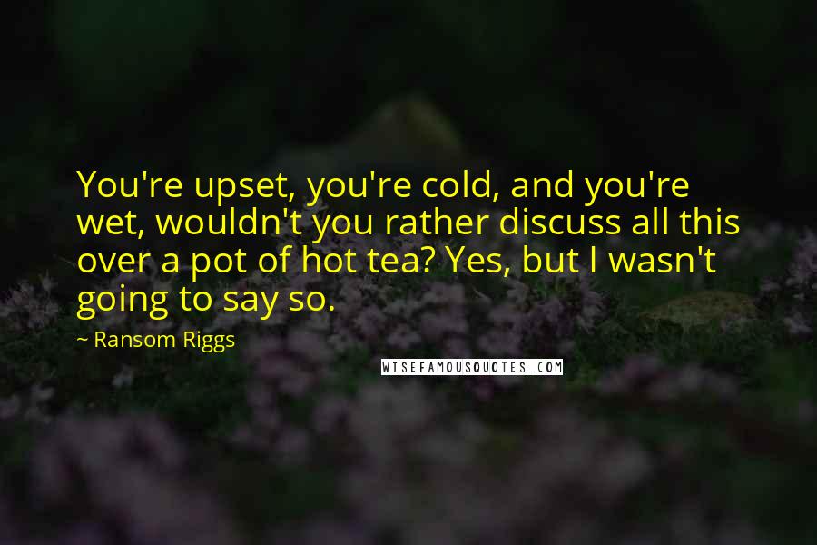 Ransom Riggs Quotes: You're upset, you're cold, and you're wet, wouldn't you rather discuss all this over a pot of hot tea? Yes, but I wasn't going to say so.