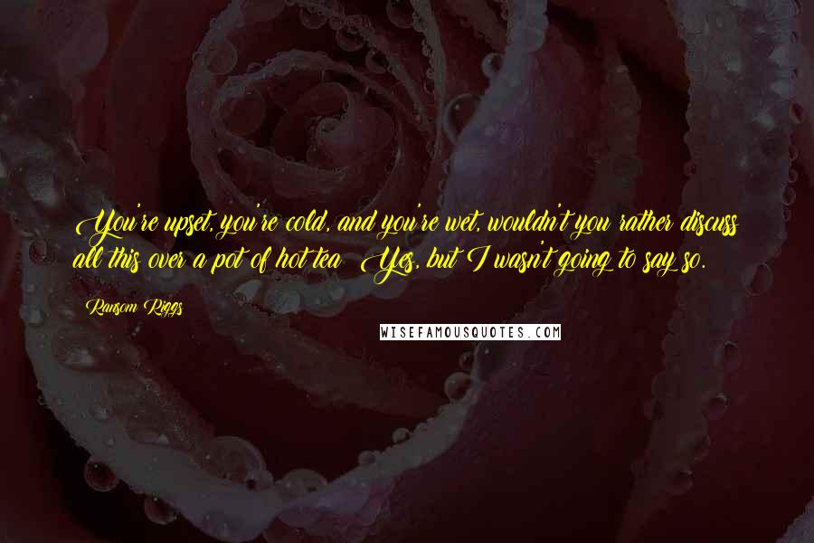 Ransom Riggs Quotes: You're upset, you're cold, and you're wet, wouldn't you rather discuss all this over a pot of hot tea? Yes, but I wasn't going to say so.