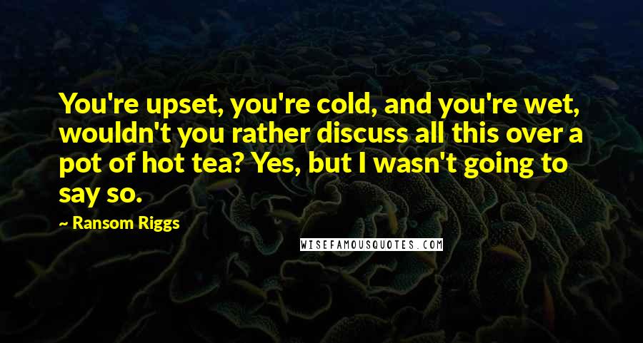 Ransom Riggs Quotes: You're upset, you're cold, and you're wet, wouldn't you rather discuss all this over a pot of hot tea? Yes, but I wasn't going to say so.