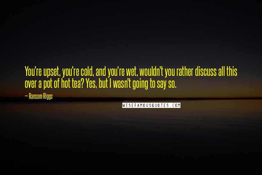 Ransom Riggs Quotes: You're upset, you're cold, and you're wet, wouldn't you rather discuss all this over a pot of hot tea? Yes, but I wasn't going to say so.