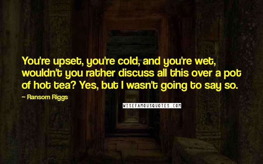 Ransom Riggs Quotes: You're upset, you're cold, and you're wet, wouldn't you rather discuss all this over a pot of hot tea? Yes, but I wasn't going to say so.
