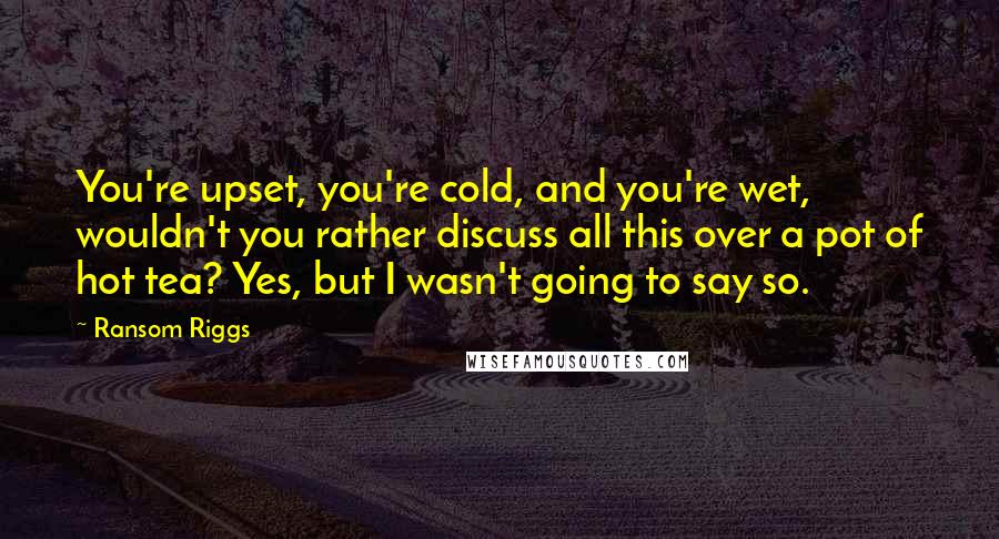 Ransom Riggs Quotes: You're upset, you're cold, and you're wet, wouldn't you rather discuss all this over a pot of hot tea? Yes, but I wasn't going to say so.