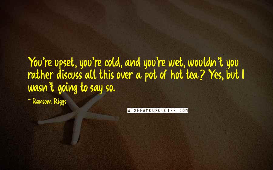 Ransom Riggs Quotes: You're upset, you're cold, and you're wet, wouldn't you rather discuss all this over a pot of hot tea? Yes, but I wasn't going to say so.