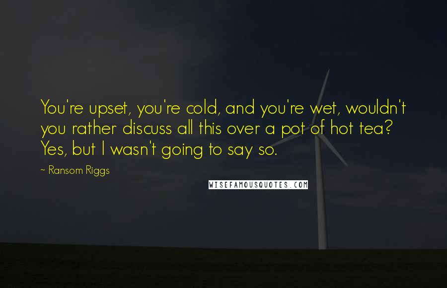 Ransom Riggs Quotes: You're upset, you're cold, and you're wet, wouldn't you rather discuss all this over a pot of hot tea? Yes, but I wasn't going to say so.