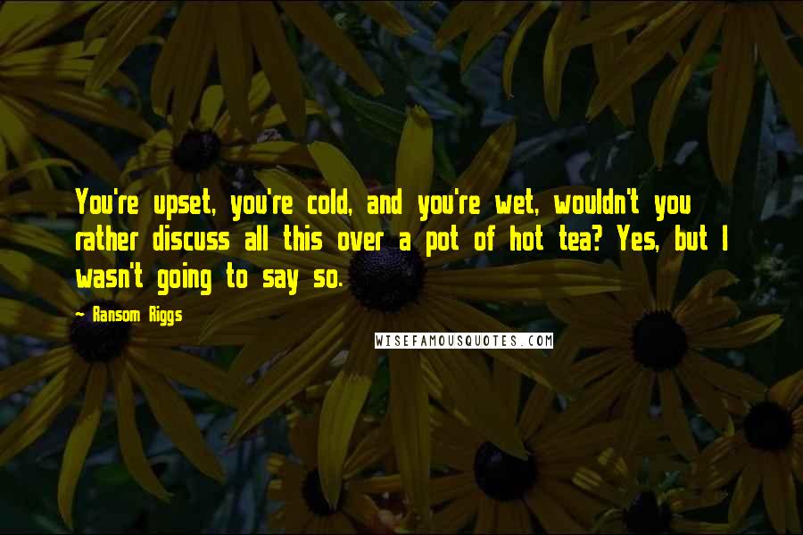 Ransom Riggs Quotes: You're upset, you're cold, and you're wet, wouldn't you rather discuss all this over a pot of hot tea? Yes, but I wasn't going to say so.