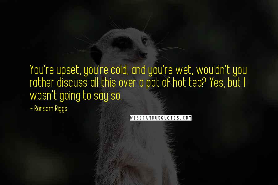 Ransom Riggs Quotes: You're upset, you're cold, and you're wet, wouldn't you rather discuss all this over a pot of hot tea? Yes, but I wasn't going to say so.