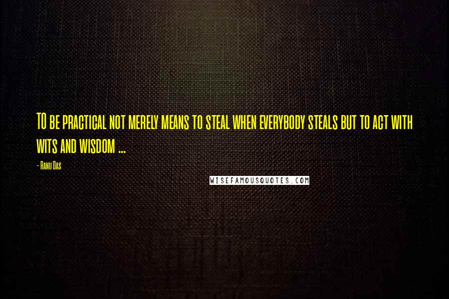 Ranu Das Quotes: TO be practical not merely means to steal when everybody steals but to act with wits and wisdom ...