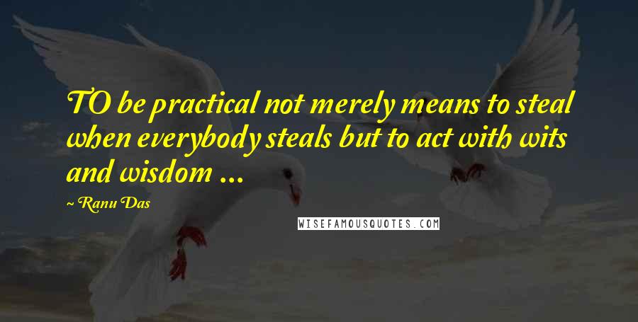 Ranu Das Quotes: TO be practical not merely means to steal when everybody steals but to act with wits and wisdom ...