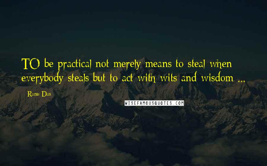Ranu Das Quotes: TO be practical not merely means to steal when everybody steals but to act with wits and wisdom ...