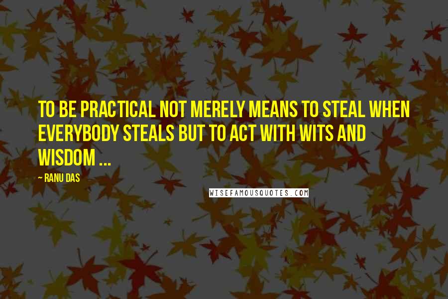 Ranu Das Quotes: TO be practical not merely means to steal when everybody steals but to act with wits and wisdom ...