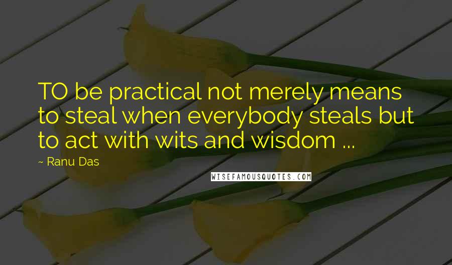 Ranu Das Quotes: TO be practical not merely means to steal when everybody steals but to act with wits and wisdom ...