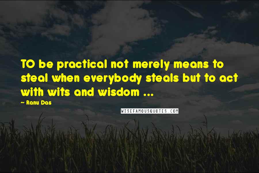 Ranu Das Quotes: TO be practical not merely means to steal when everybody steals but to act with wits and wisdom ...