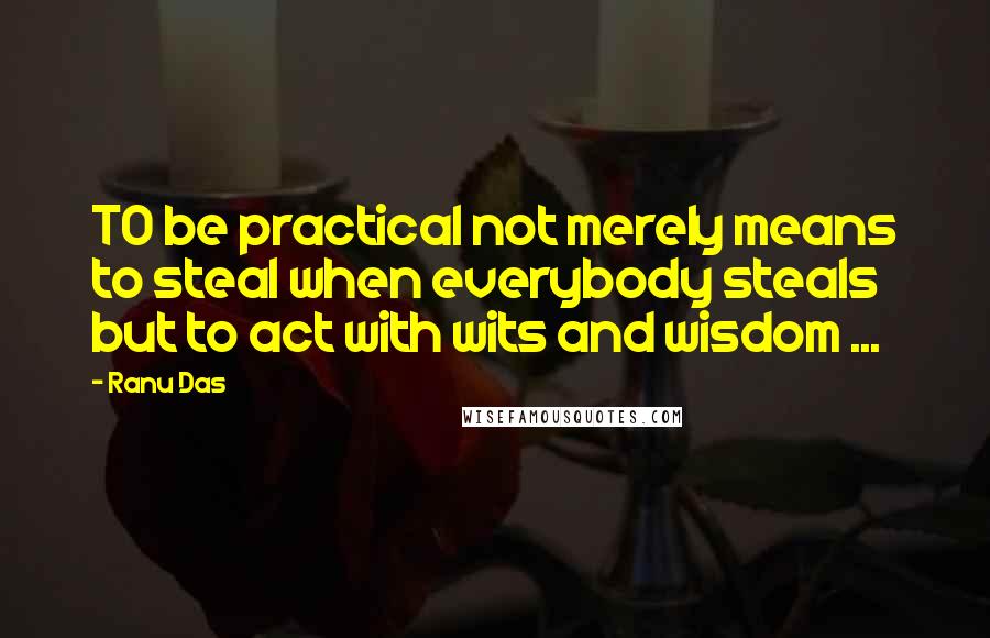 Ranu Das Quotes: TO be practical not merely means to steal when everybody steals but to act with wits and wisdom ...