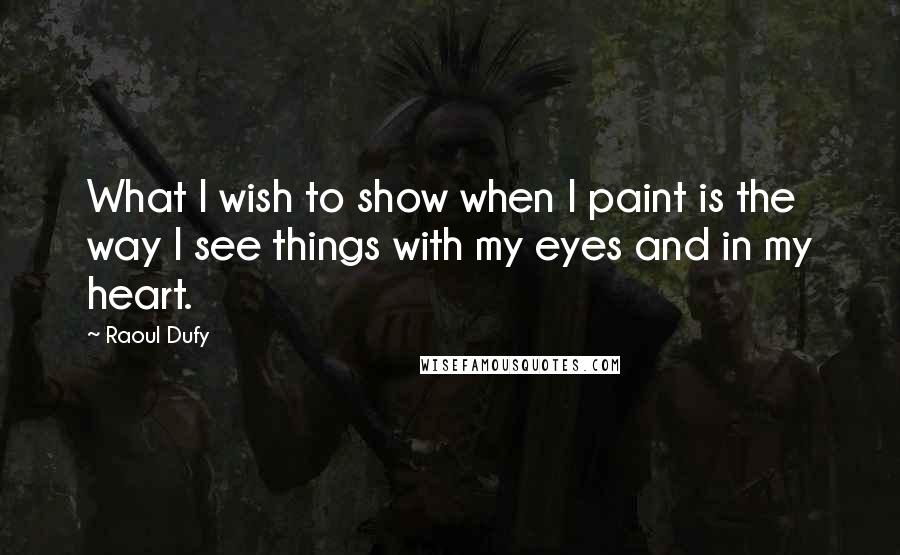 Raoul Dufy Quotes: What I wish to show when I paint is the way I see things with my eyes and in my heart.