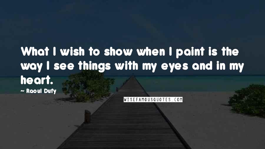 Raoul Dufy Quotes: What I wish to show when I paint is the way I see things with my eyes and in my heart.