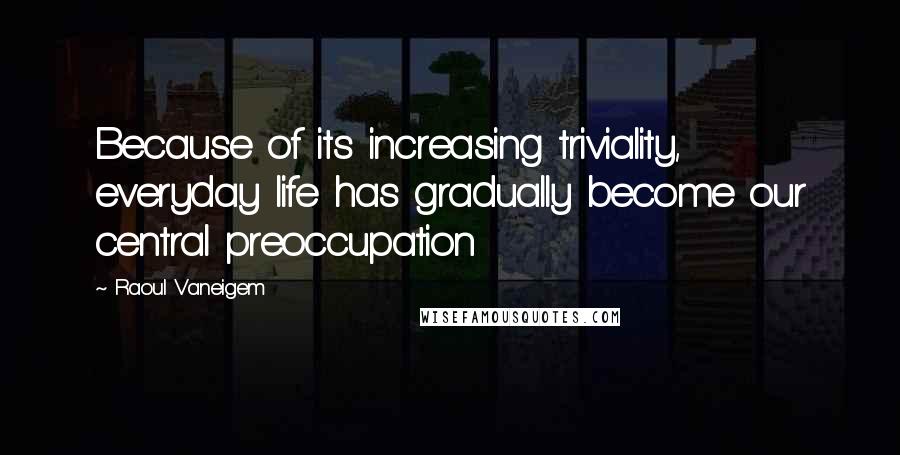 Raoul Vaneigem Quotes: Because of its increasing triviality, everyday life has gradually become our central preoccupation