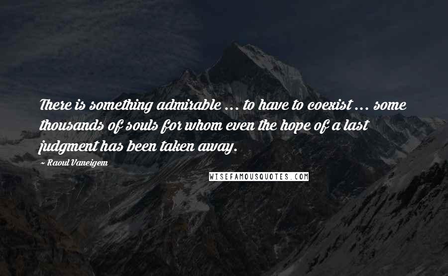 Raoul Vaneigem Quotes: There is something admirable ... to have to coexist ... some thousands of souls for whom even the hope of a last judgment has been taken away.