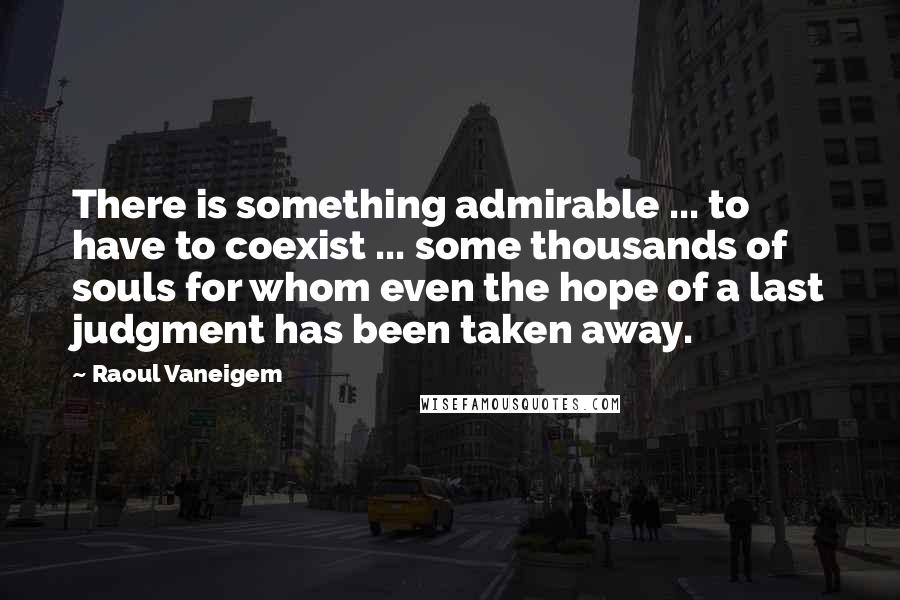 Raoul Vaneigem Quotes: There is something admirable ... to have to coexist ... some thousands of souls for whom even the hope of a last judgment has been taken away.