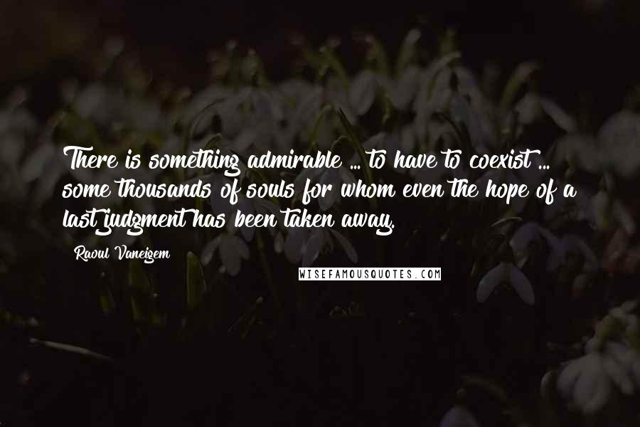 Raoul Vaneigem Quotes: There is something admirable ... to have to coexist ... some thousands of souls for whom even the hope of a last judgment has been taken away.