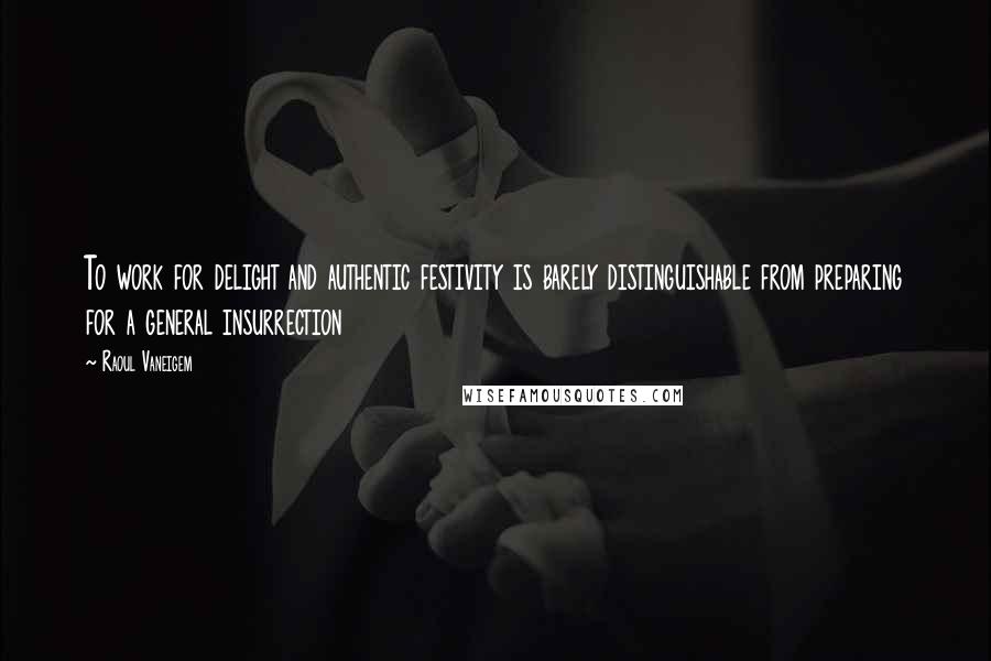 Raoul Vaneigem Quotes: To work for delight and authentic festivity is barely distinguishable from preparing for a general insurrection