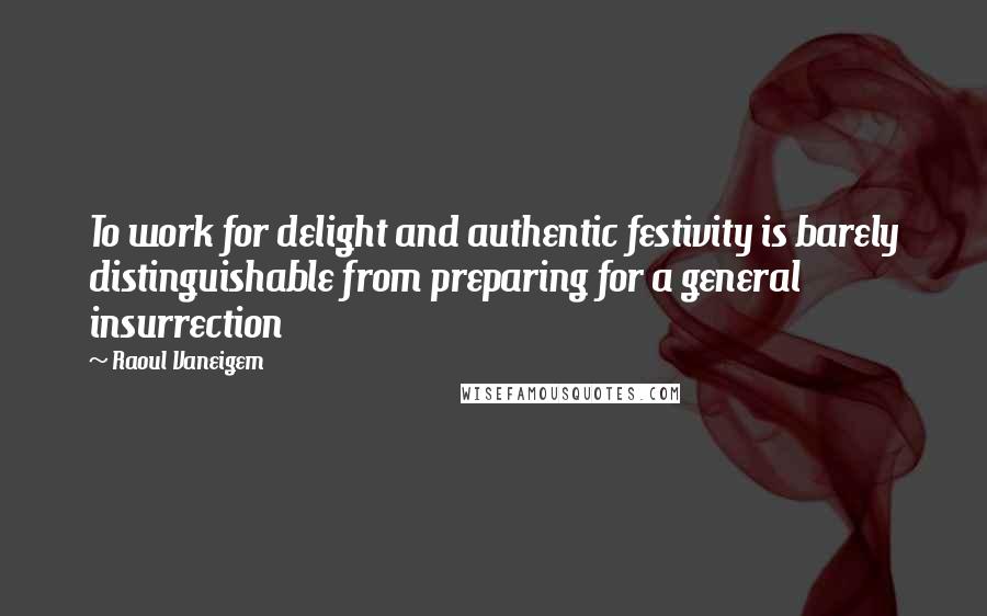 Raoul Vaneigem Quotes: To work for delight and authentic festivity is barely distinguishable from preparing for a general insurrection