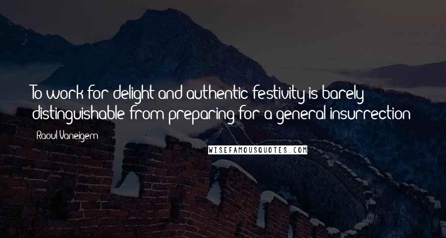 Raoul Vaneigem Quotes: To work for delight and authentic festivity is barely distinguishable from preparing for a general insurrection