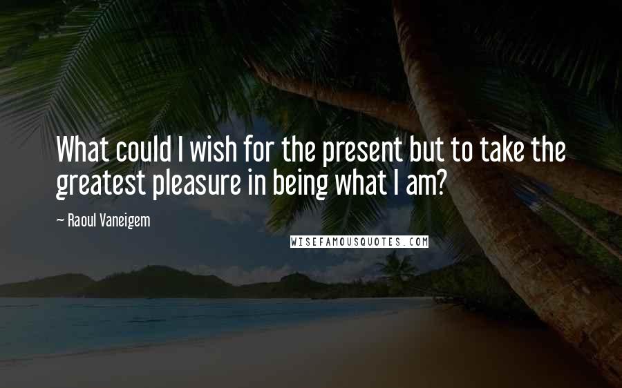 Raoul Vaneigem Quotes: What could I wish for the present but to take the greatest pleasure in being what I am?