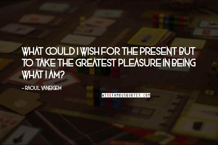 Raoul Vaneigem Quotes: What could I wish for the present but to take the greatest pleasure in being what I am?