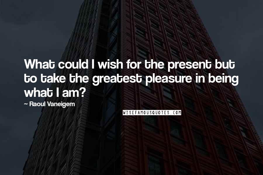 Raoul Vaneigem Quotes: What could I wish for the present but to take the greatest pleasure in being what I am?