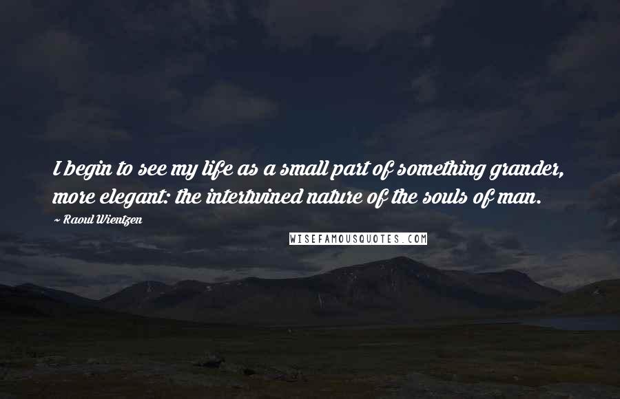 Raoul Wientzen Quotes: I begin to see my life as a small part of something grander, more elegant: the intertwined nature of the souls of man.