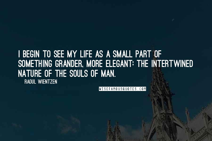 Raoul Wientzen Quotes: I begin to see my life as a small part of something grander, more elegant: the intertwined nature of the souls of man.