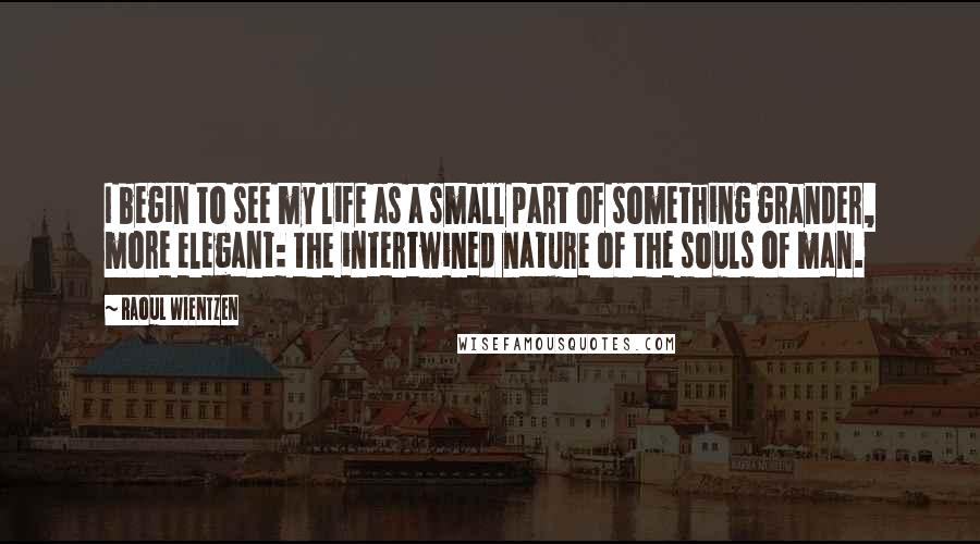 Raoul Wientzen Quotes: I begin to see my life as a small part of something grander, more elegant: the intertwined nature of the souls of man.