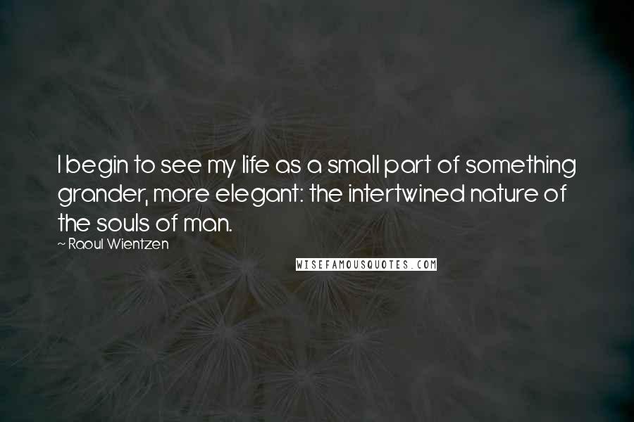 Raoul Wientzen Quotes: I begin to see my life as a small part of something grander, more elegant: the intertwined nature of the souls of man.