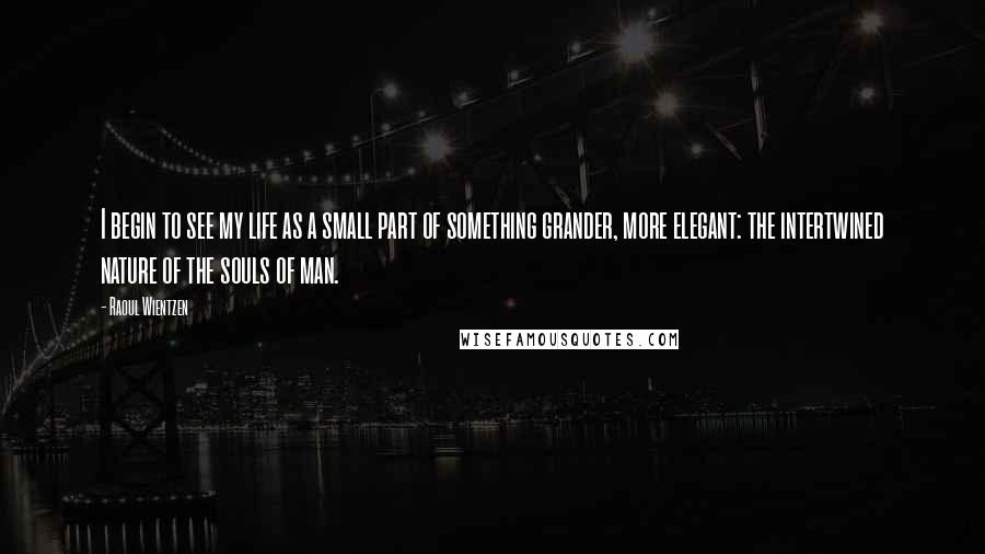 Raoul Wientzen Quotes: I begin to see my life as a small part of something grander, more elegant: the intertwined nature of the souls of man.